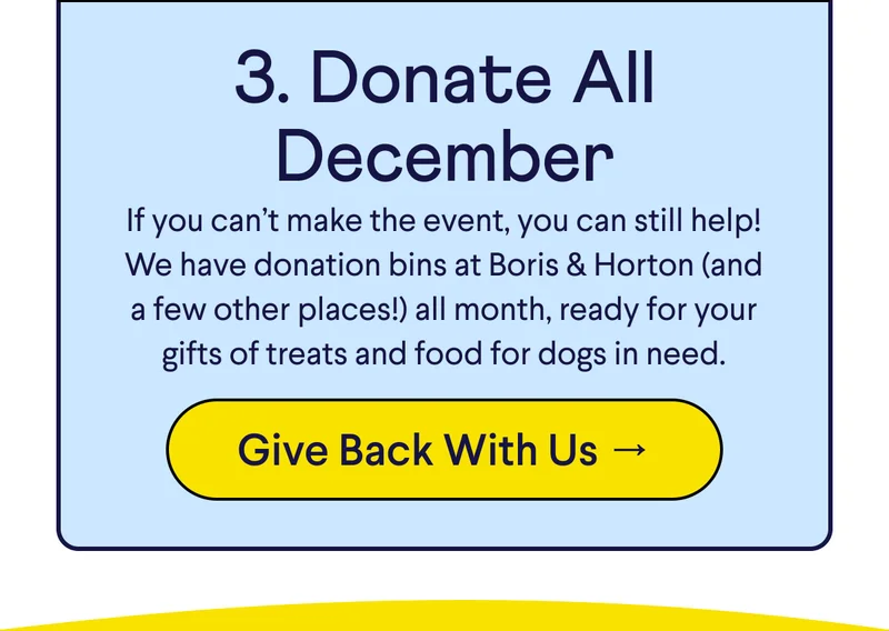 Text: 3. Donate All December If you can’t make the event, you can still help! We have donation bins at Boris & Horton (and a few other places!) all month, ready for your gifts of treats and food for dogs in need. CTA: Give Back With Us →