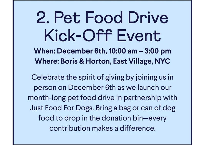 Text: 2. Pet Food Drive Kick-Off Event When: December 6th, 10:00 am – 3:00 pm Where: Boris & Horton, East Village, NYC  Celebrate the spirit of giving by joining us in person on December 6th as we launch our month-long pet food drive in partnership with Just Food For Dogs. Bring a bag or can of dog food to drop in the donation bin—every contribution makes a difference.