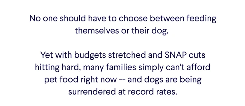 Text: No one should have to choose between feeding themselves or their dog.   Yet with budgets stretched and SNAP cuts hitting hard, many families simply can’t afford pet food right now -- and dogs are being surrendered at record rates.