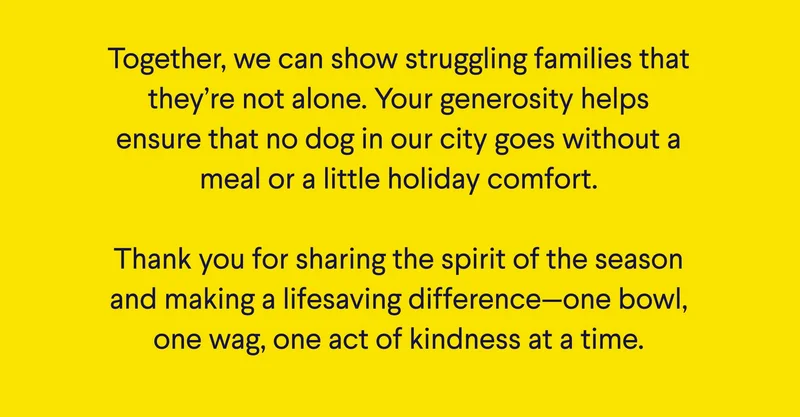 Text: Together, we can show struggling families that they’re not alone. Your generosity helps ensure that no dog in our city goes without a meal or a little holiday comfort.  Thank you for sharing the spirit of the season and making a lifesaving difference—one bowl, one wag, one act of kindness at a time.
