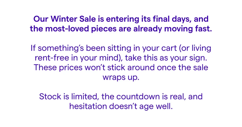 Our Winter Sale is entering its final days, and the most-loved pieces are already moving fast.  If something’s been sitting in your cart (or living rent-free in your mind), take this as your sign.  These prices won’t stick around once the sale wraps up.  Stock is limited, the countdown is real, and hesitation doesn’t age well.