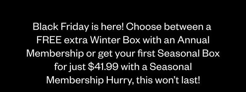 Black Friday is here! Choose between a 2nd Winter Box for FREE with an Annual Membership or get your first Seasonal Box for just $41.99 with a Seasonal Membership. Hurry, this won't last!