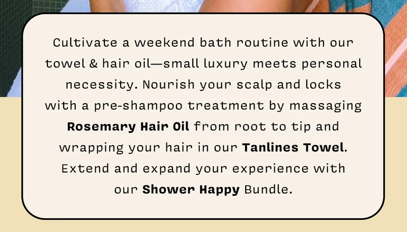 Cultivate a weekend bath routine with our towel & hair oil— small luxury meets personal necessity. Nourish your scalp and locks with a pre-shampoo treatment by massaging Rosemary Hair Oil from root to tip and wrapping your hair in our Tanlines Towel. Extend and expand your experience with our Shower Happy Bundle.