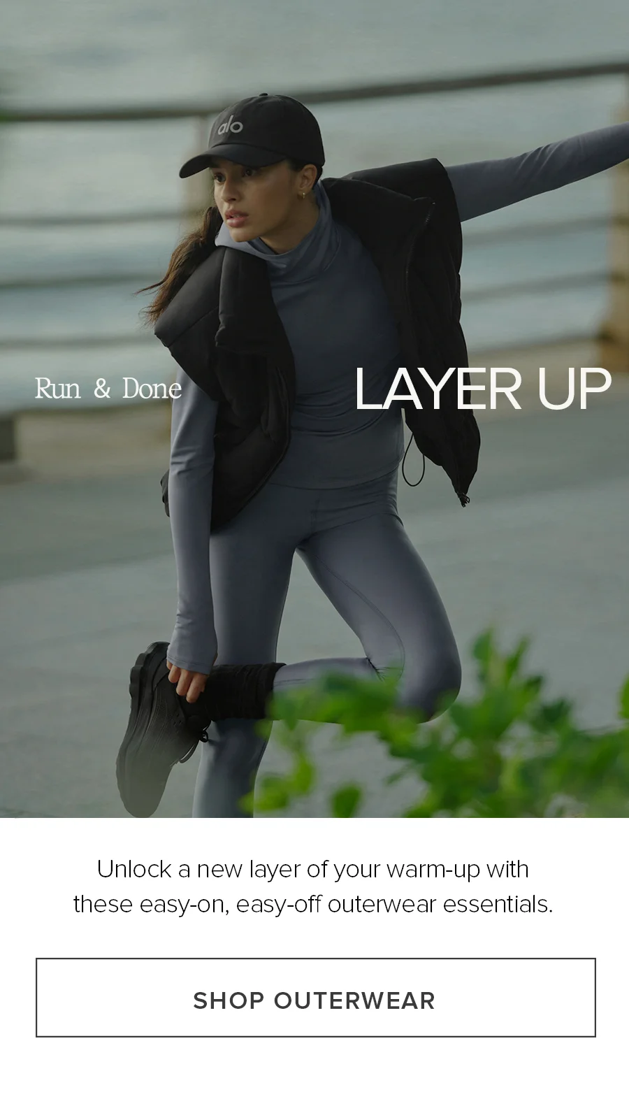 Run & Done. Layer Up! Unlock a new layer of y our warm-up with these easy-on, easy-off outerwear essentials. SHOP OUTERWEAR