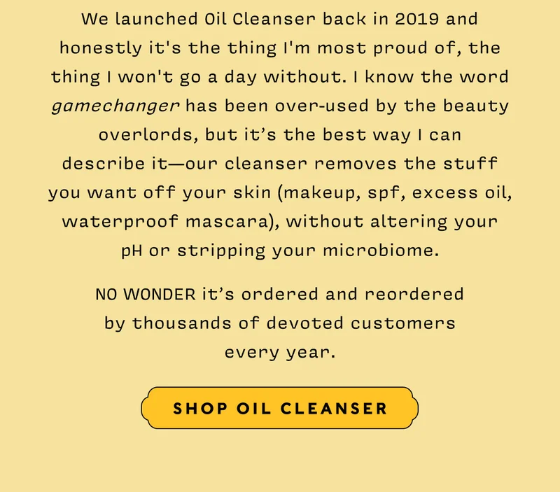 We launched Oil Cleanser back in 2019 and honestly it's the thing I'm most proud of, the thing I won't go a day without. I know the word gamechanger has been over-used by the beauty overlords, but it’s the best way I can  describe it—our cleanser removes the stuff  you want off your skin (makeup, spf, excess oil, waterproof mascara), without altering your  pH or stripping your microbiome.    NO WONDER it’s ordered and reordered  by thousands of devoted customers every year.    SHOP OIL CLEANSER
