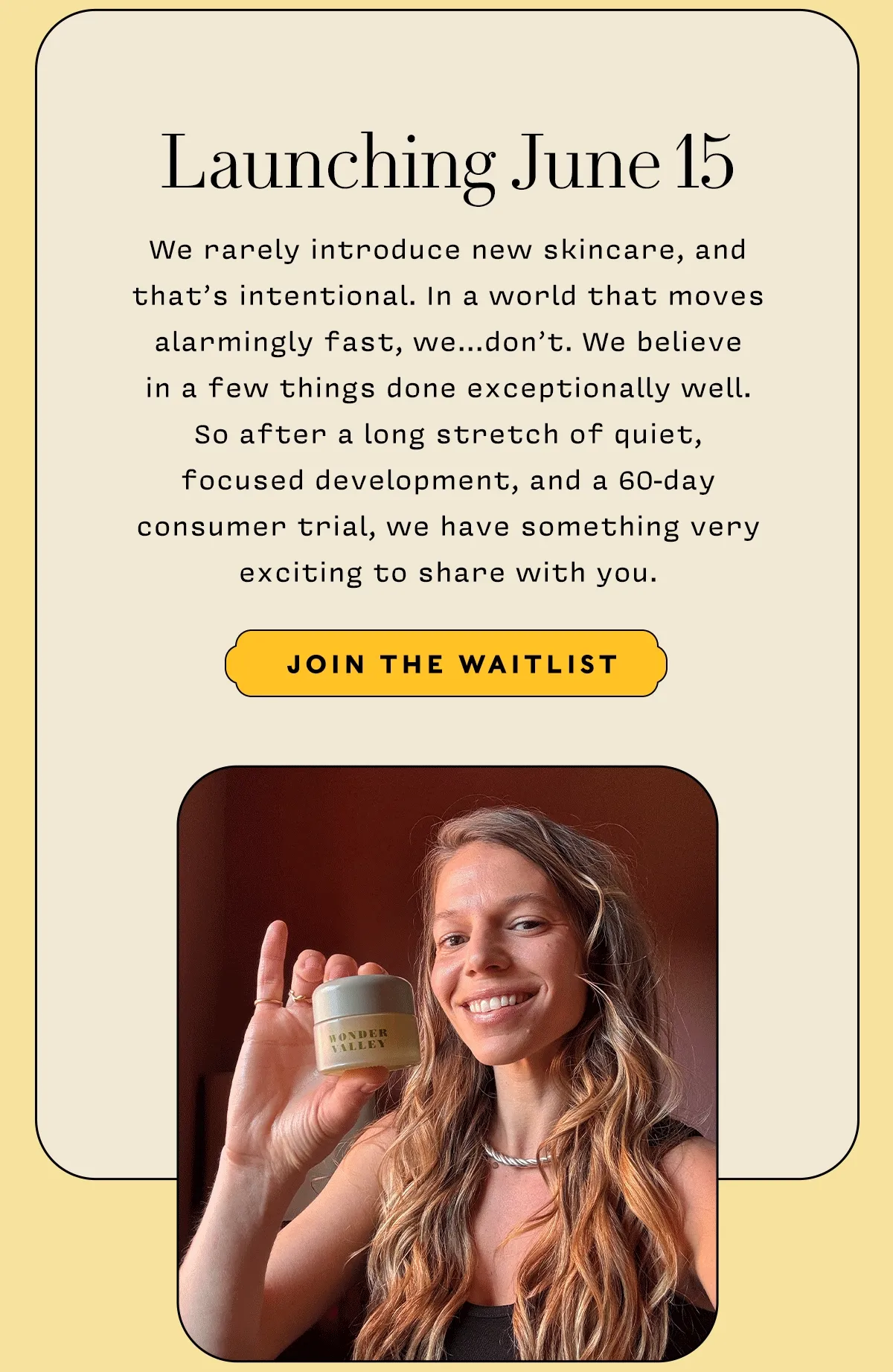 Launching June 15    We rarely introduce new skincare, and that’s intentional. In a world that moves alarmingly fast, we...don’t. We believe  in a few things done exceptionally well.  So after a long stretch of quiet,  focused development, and a 60-day  consumer trial, we have something very exciting to share with you.      JOIN THE WAITLIST
