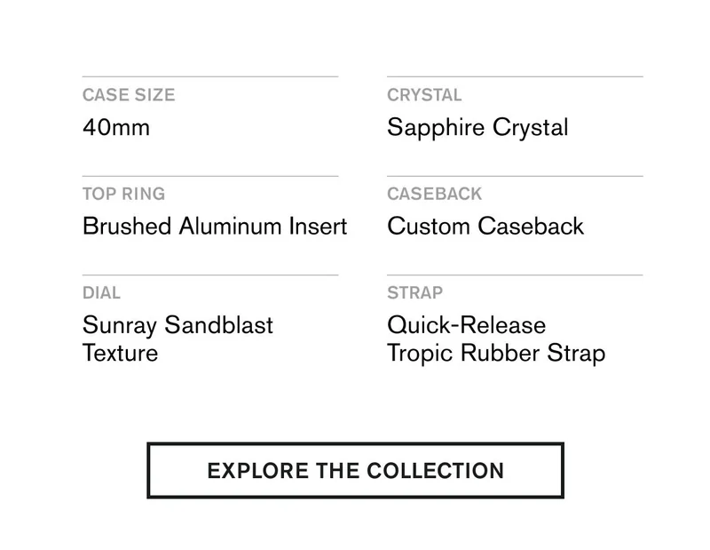 CASE SIZE 40mm  CRYSTAL Sapphire Crystal  TOP RING Brushed Aluminum Insert  CASEBACK Custom Caseback  DIAL Sunray Sandblast Texture  STRAP Quick-Release Tropic Rubber Strap | EXPLORE THE COLLECTION