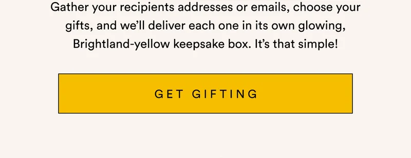 Gather your recipients addresses or emails, choose your gifts, and we’ll deliver each one in its own glowing, Brightland-yellow keepsake box. It’s that simple! GET GIFTING