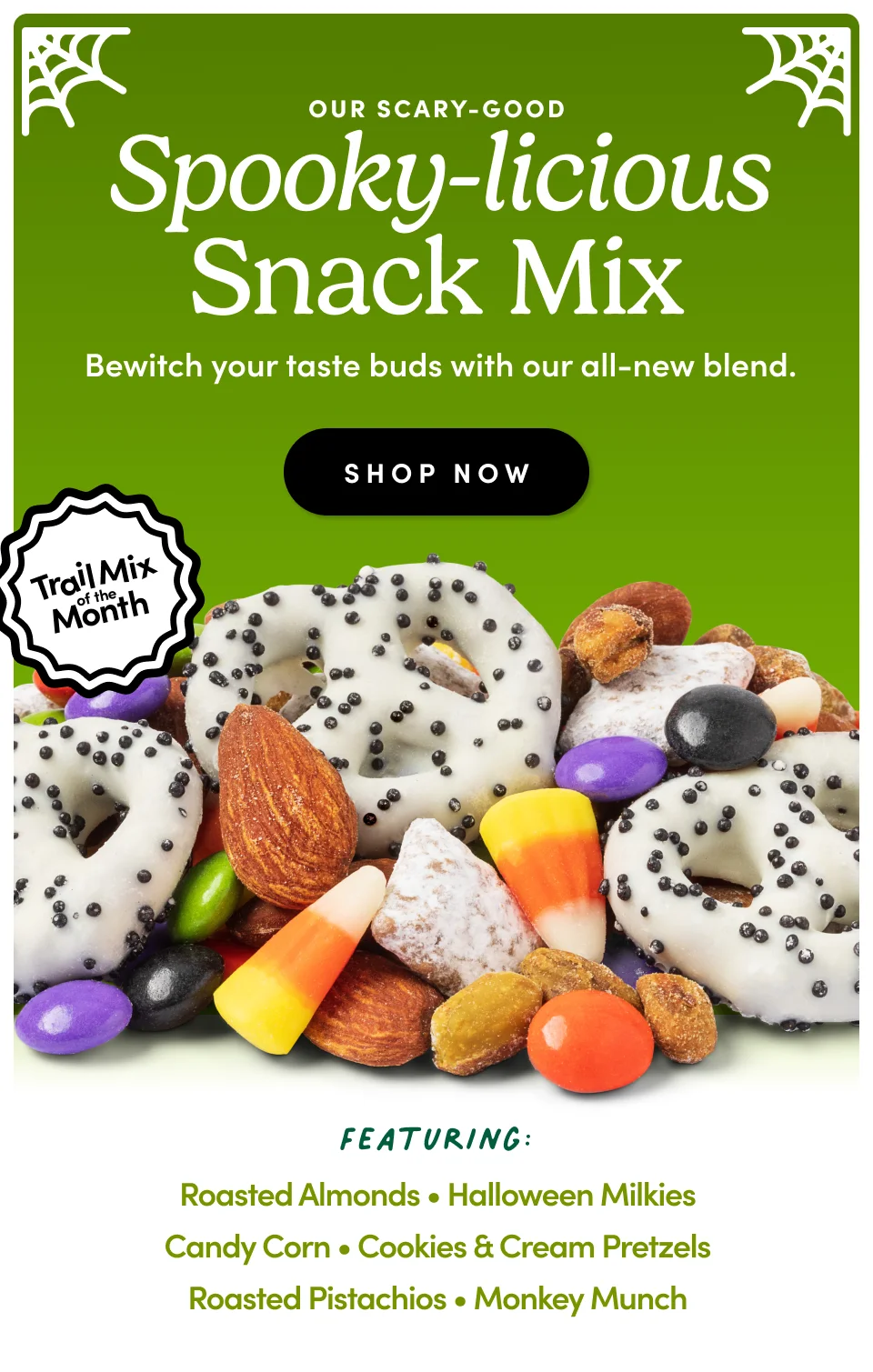 Our Scary-Good Spooky-licious Snack Mix &nbsp;Bewitch your taste buds with our all-new blend. SHOP NOW Featuring: Roasted Almonds • Halloween Milkies Candy Corn • Cookies & Cream Pretzels Roasted Pistachios • Monkey Munch