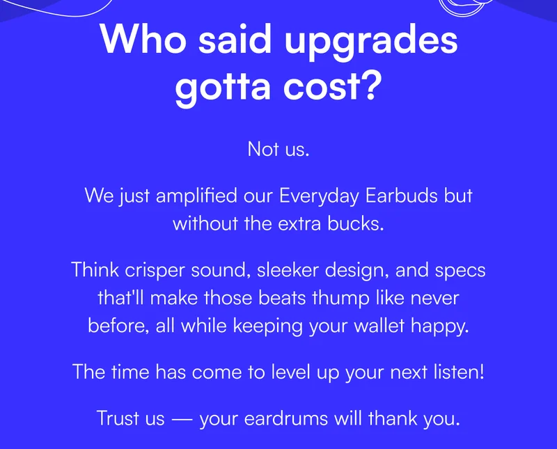 Who said upgrades gotta cost? Not us. We just amplified our Everyday Earbuds but without the extra bucks. Think crisper sound, sleeker design, and specs that'll make those beats thump like never before, all while keeping your wallet happy. The time has come to level up your next listen! Trust us — your eardrums will thank you.