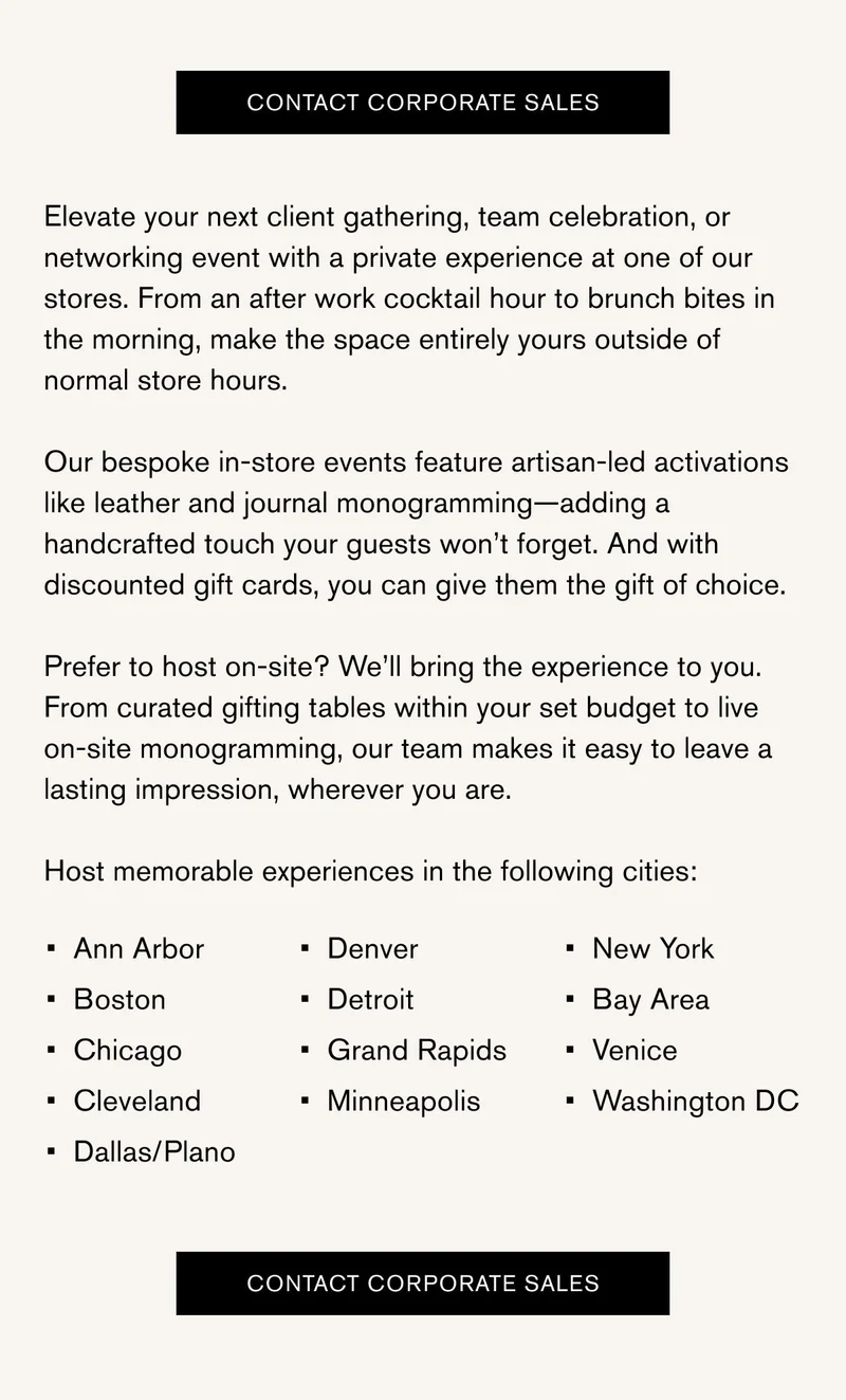 CONTACT CORPORATE SALES | Elevate your next client gathering, team celebration, or networking event with a private experience at one of our stores. From an after work cocktail hour to brunch bites in the morning, make the space entirely yours outside of normal store hours.  Our bespoke in-store events feature artisan-led activations like leather and journal monogramming—adding a handcrafted touch your guests won’t forget. And with discounted gift cards, you can give them the gift of choice.  Prefer to host on-site? We’ll bring the experience to you. From curated gifting tables within your set budget to live on-site monogramming, our team makes it easy to leave a lasting impression, wherever you are.  Host memorable experiences in the following cities: Ann Arbor Boston Chicago Cleveland Dallas/Plano Denver Detroit Grand Rapids Minneapolis New York Bay Area Venice Washington DC | Contact Corporate Sales
