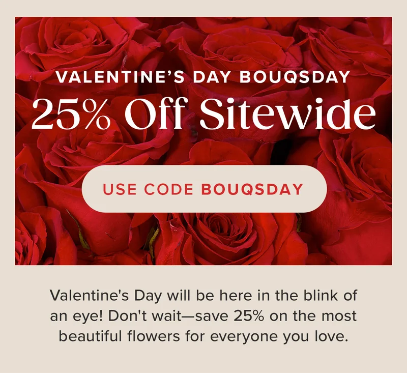 Valentine's Day Bouqsday. 25% Off SItewide. Use Code Bouqsday. Valentine's Day will be here in the blink of an eye! Don't wait - save 25% on the most beautiful flowers for everyone you love.