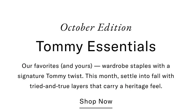 October Edition Tommy Essentials Our favorites (and yours) — wardrobe staples with a signature Tommy twist. This month, settle into fall with tried-and-true layers that carry a heritage feel. Shop Now