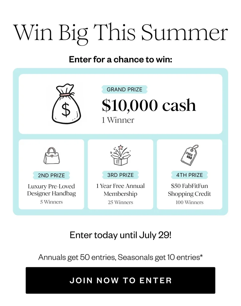 Win Big This Summer | Enter for a chance to win: | GRAND PRIZE $10,000 cash 1 Winner | 2ND PRIZE Luxury Pre-Loved Designer Handbag 5 Winners | 3RD PRIZE 1 Year Free Annual Membership 25 Winners | 4TH PRIZE $50 FabFitFun Shopping Credit 100 Winners | Enter today until July 29! | Annuals get 50 entries, Seasonals get 10 entries* | JOIN NOW TO ENTER