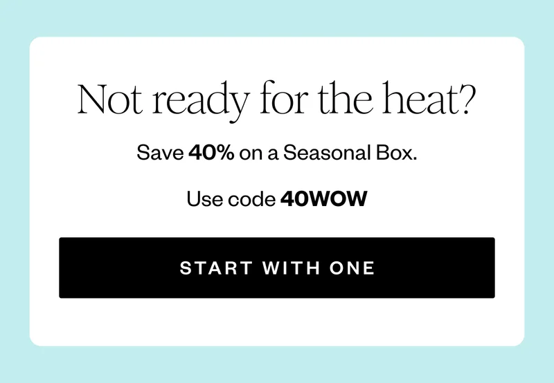 Not ready for the heat? | Save 40% on a Seasonal Box. | Use code 40WOW | START WITH ONE