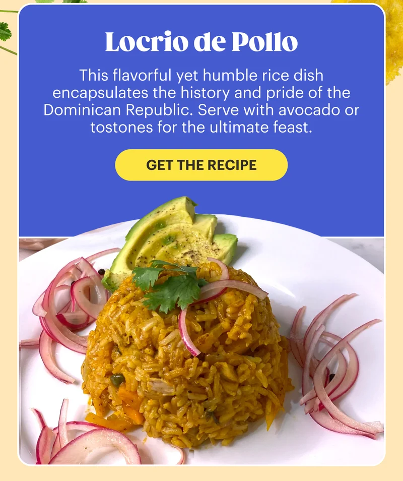 Locrio de Pollo  This flavorful yet humble rice dish encapsulates the history and pride of the Dominican Republic. Serve with avocado or tostones for the ultimate feast. GET THE RECIPE