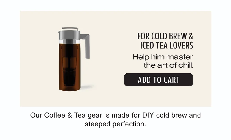 For Cold Brew & Iced Tea Lovers | Help him master the art of chill. | Add to Cart | Our Coffee & Tea gear is made for DIY cold brew and steeped perfection.