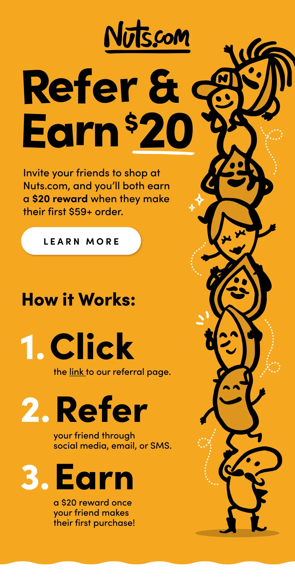 Nuts.com; Refer & Earn $20; Invite your friends to shop at Nuts.com, and you'll both earn a $20 reward when they make their first $59+ order. Learn more