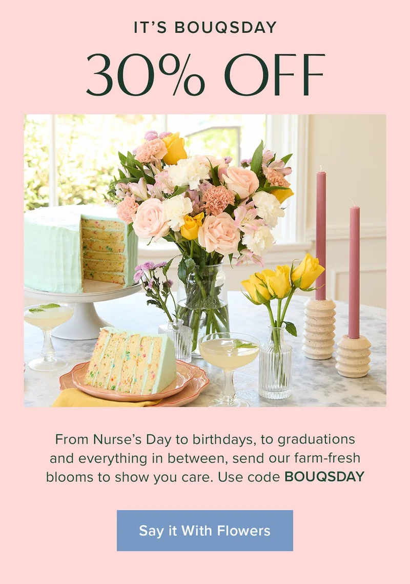 It's Bouqsday: 30% Off. From Nurse's Day to birthdays, to graduations and everything in between, send our farm-fresh blooms to show you care. Use code discount code. Say It With Flowers