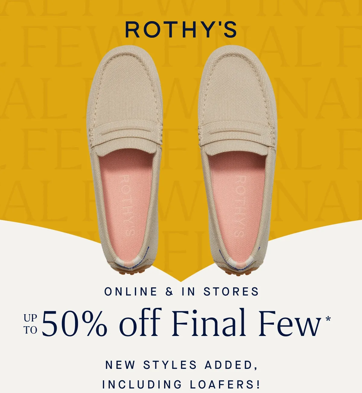 ONLINE & IN STORES Up to 50% off Final Few* New styles added, including loafers!