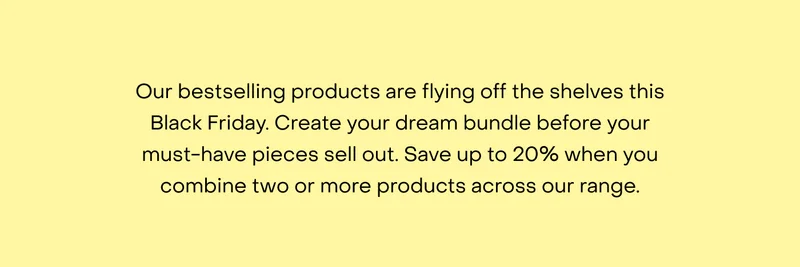 Our bestselling products are flying off the shelves this Black Friday. Create your dream bundle before your must-have pieces sell out. Save up to $200 when you combine two or more products across our range.