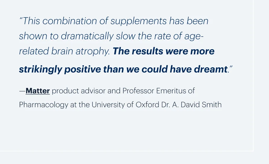 “This combination of supplements has been shown to dramatically slow the rate of age-related brain atrophy. The results were more strikingly positive than we could have dreamt.”