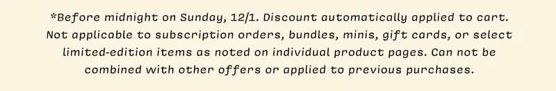 *Before midnight on Sunday, 12/1. Discount automatically applied to cart. Not applicable to subscription orders, bundles, minis, gift cards, or select limited-edition items as noted on individual product pages. Can not be combined with other offers or applied to previous purchases.