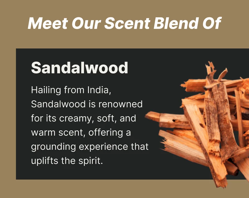 Sandalwood Hailing from India, Sandalwood is renowned for its creamy, soft, and warm scent, offering a grounding experience that uplifts the spirit.