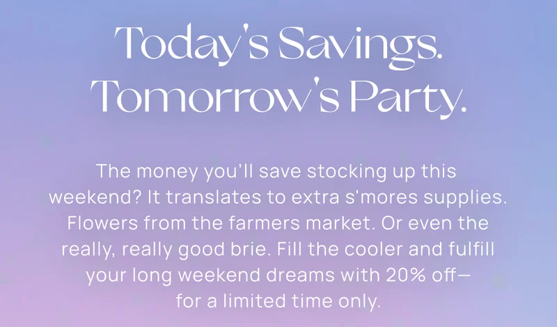 Today's Savings. Tomorrow's Party. | The money you'll save stocking up this  weekend? It translates to extra s'mores supplies. Flowers from the farmers market. Or even the really, really good brie. Fill the cooler and fulfill your long weekend dreams with 20% off— for a limited time only.