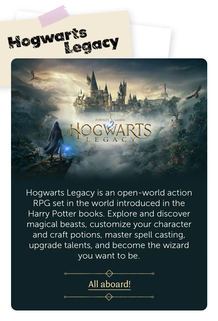 Hogwarts Legacy. Hogwarts Legacy is an open-world action RPG set in the world introduced in the Harry Potter books. Explore and discover magical beasts, customize your character and craft potions, master spell casting, upgrade talents, and become the wizard you want to be. All aboard!