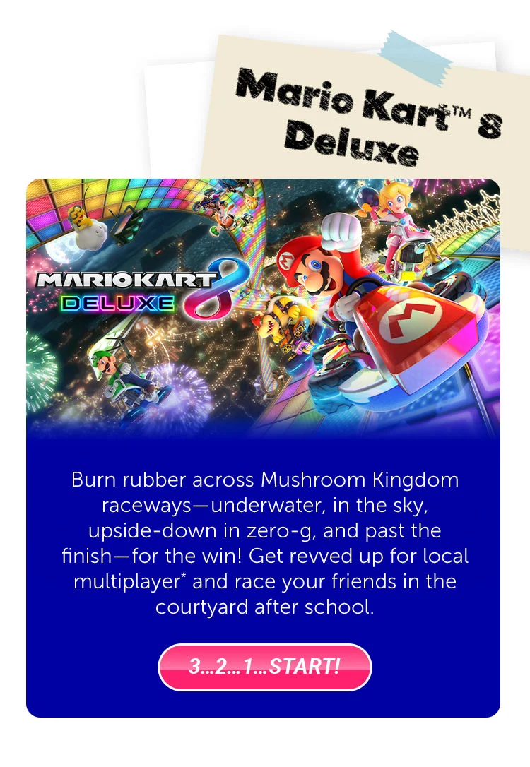 Mario Kart™ 8 Deluxe. Burn rubber across Mushroom Kingdom raceways—underwater, in the sky, upside-down in zero-g, and past the finish—for the win! Get revved up for local multiplayer* and race your friends in the courtyard after school. 3…2…1…Start!