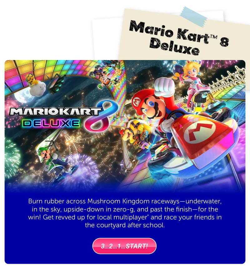 Mario Kart™ 8 Deluxe. Burn rubber across Mushroom Kingdom raceways—underwater, in the sky, upside-down in zero-g, and past the finish—for the win! Get revved up for local multiplayer* and race your friends in the courtyard after school. 3…2…1…Start!