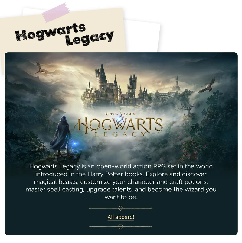 Hogwarts Legacy. Hogwarts Legacy is an open-world action RPG set in the world introduced in the Harry Potter books. Explore and discover magical beasts, customize your character and craft potions, master spell casting, upgrade talents, and become the wizard you want to be. All aboard!