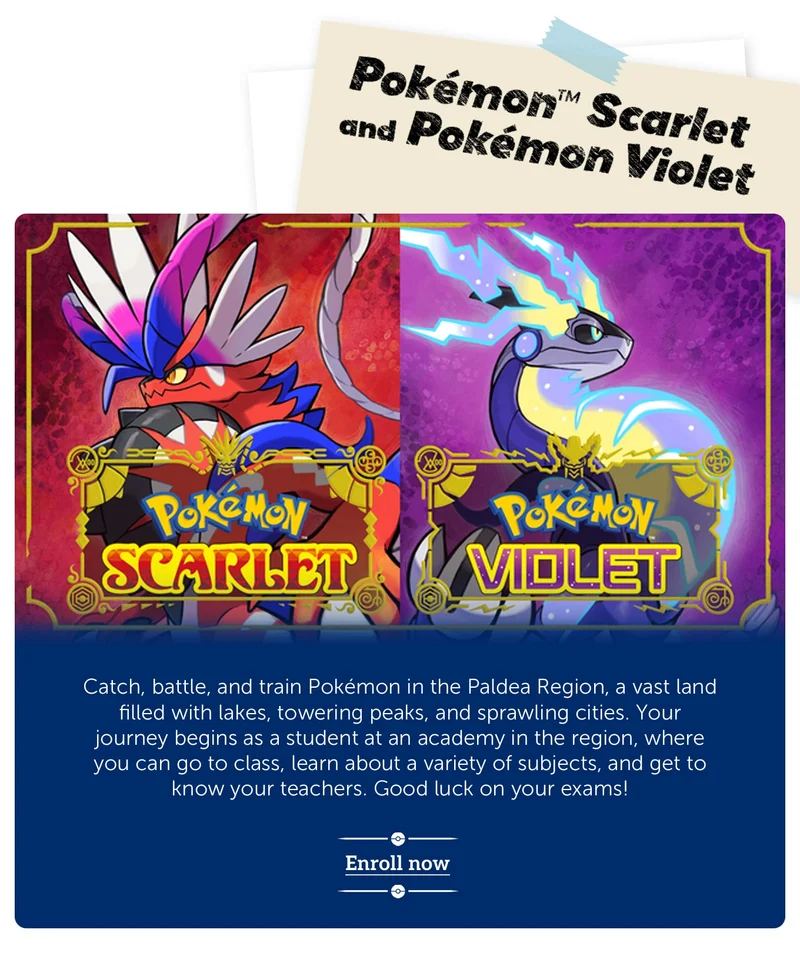Pokémon™ Scarlet and Pokémon Violet. Catch, battle, and train Pokémon in the Paldea Region, a vast land filled with lakes, towering peaks, and sprawling cities. Your journey begins as a student at an academy in the region, where you can go to class, learn about a variety of subjects, and get to know your teachers. Good luck on your exams! Enroll now.