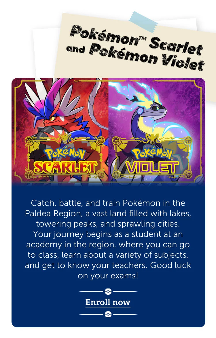 Pokémon™ Scarlet and Pokémon Violet. Catch, battle, and train Pokémon in the Paldea Region, a vast land filled with lakes, towering peaks, and sprawling cities. Your journey begins as a student at an academy in the region, where you can go to class, learn about a variety of subjects, and get to know your teachers. Good luck on your exams! Enroll now.
