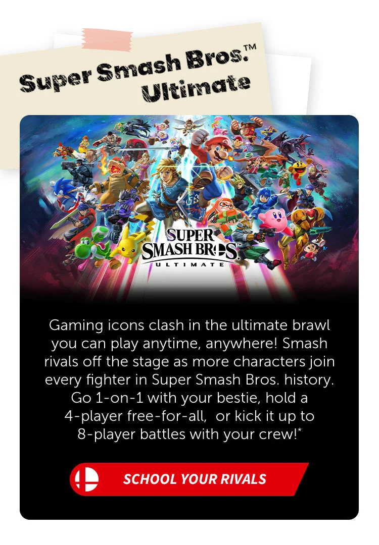 Super Smash Bros.™ Ultimate. Gaming icons clash in the ultimate brawl you can play anytime, anywhere! Smash rivals off the stage as more characters join every fighter in Super Smash Bros. history. Go 1-on-1 with your bestie, hold a 4-player free-for-all, or kick it up to 8-player battles with your crew!* School your rivals.