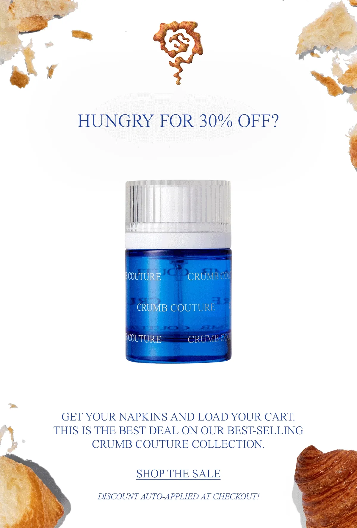 HUNGRY FOR 30% OFF? GET YOUR NAPKINS AND LOAD YOUR CART. THIS IS THE BEST DEAL ON OUR BEST-SELLING CRUMB COUTURE COLLECTION.  DON’T LET SOMEONE ELSE EAT YOUR BUTTERY, JAMMY CROISSANT.