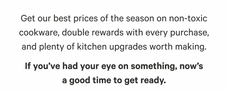 Get our best prices of the season on non-toxic cookware, double rewards with every purchase, and plenty of kitchen upgrades worth making. If you’ve had your eye on something, now’s a good time to get ready.