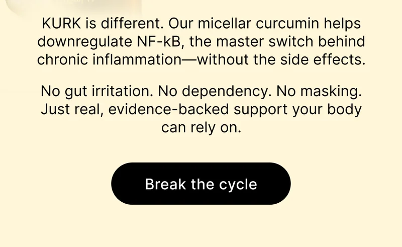 KURK is different. Our micellar curcumin helps downregulate NF-kB, the master switch behind chronic inflammation—without the side effects. No gut irritation. No dependency. No masking. Just real, evidence-backed support your body can rely on. [ Break the cycle ]