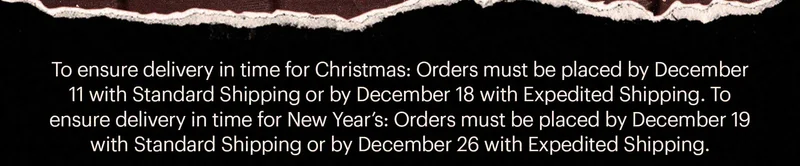 To ensure delivery in time for Christmas: Orders must be placed by December 11 with Standard Shipping or by December 18 with Expedited Shipping. To ensure delivery in time for New Year’s: Orders must be placed by December 19 with Standard Shipping or by December 26 with Expedited Shipping.