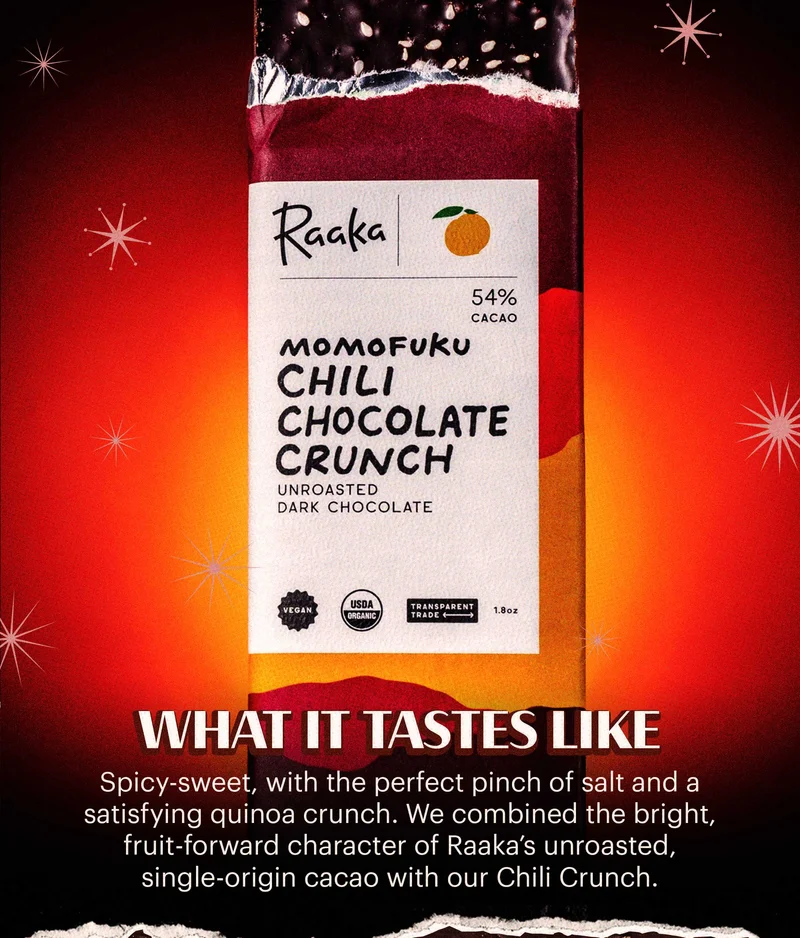 Header: WHAT IT TASTES LIKE Sub-header: Spicy-sweet, with the perfect pinch of salt and a satisfying quinoa crunch. We combined the bright, fruit-forward character of Raaka’s unroasted, single-origin cacao with our Chili Crunch.