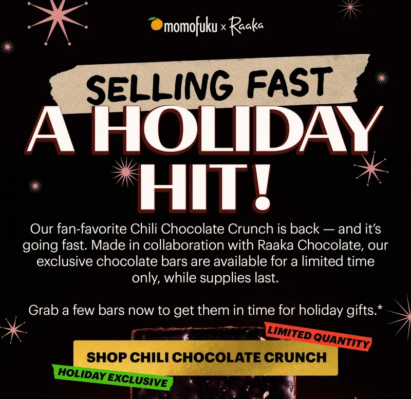 Design logo: Momofuku x Raaka   Tape: SELLING FAST Header: A HOLIDAY HIT Sub-header: Our fan-favorite Chili Chocolate Crunch is back — and it’s going fast. Made in collaboration with Raaka Chocolate, our exclusive chocolate bars are available for a limited time only, while supplies last.   Grab a few bars now to get them in time for holiday gifts.*   CTA: SHOP CHILI CHOCOLATE CRUNCH. TAGS: LIMITED QUANTITY, HOLIDAY EXCLUSIVE
