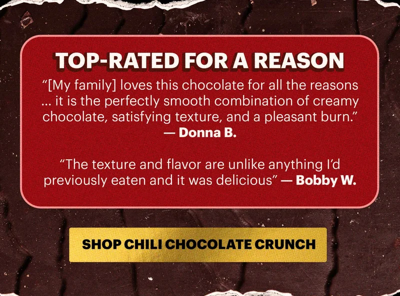 Header: TOP-RATED FOR A REASON Sub-headers:  “[My family] loves this chocolate for all the reasons … it is the perfectly smooth combination of creamy chocolate, satisfying texture, and a pleasant burn.” — Donna B.   “The texture and flavor are unlike anything I’d previously eaten and it was delicious” — Bobby W.   CTA: SHOP CHILI CHOCOLATE CRUNCH