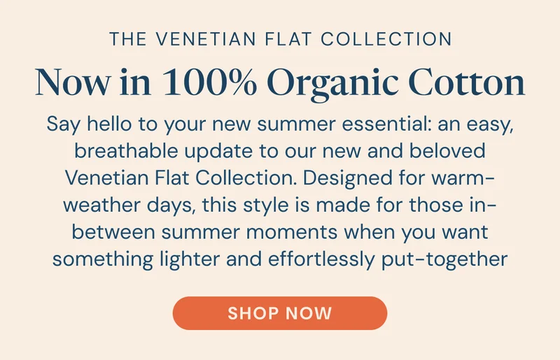 The Venetian Flat Collection Now in 100% Organic Cotton. Say hello to your new summer essential: an easy, breathable update to our new and beloved Venetian Flat Collection. Designed for warm-weather days, this style is made for those in-between summer moments when you want something lighter and effortlessly put-together [SHOP NOW]