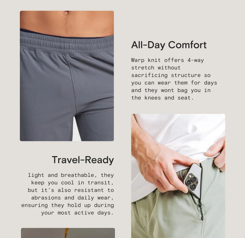 All-Day Comfort: Warp knit offers 4-way stretch without sacrificing structure so you can wear them for days and they wont bag you in the knees and seat. - Travel Ready: light and breathable, they keep you cool in transit, but it's also resistant to abrasions and daily wear, ensuring they hold up during your most active days.
