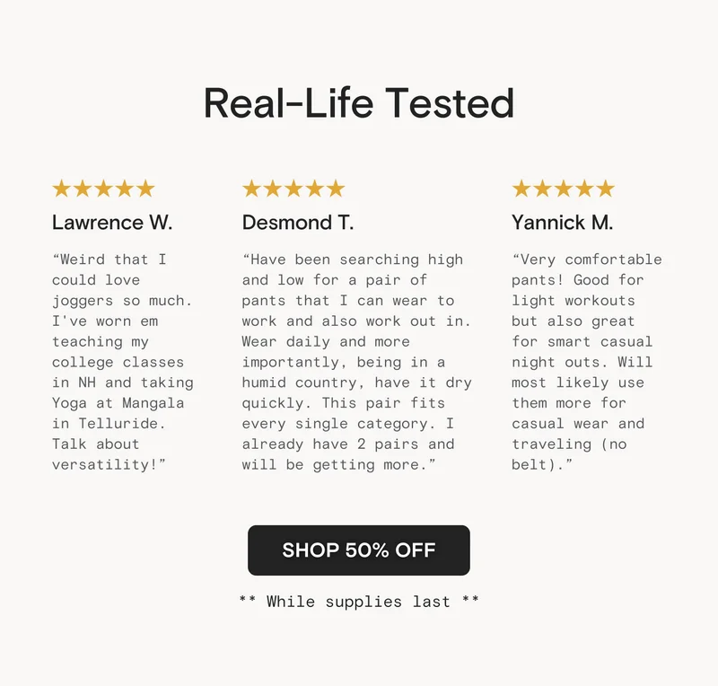 Real-Life Tested: Lawrence W: "Weird that I could love joggers so much. I've worn em teaching my college classes in NH and taking Yoga at Mangala in Telluride. Talk about versatility!" Desmond T: "Have been searching high and low for a pair of pants that I can wear to work and also work out in. Wear daily and more importantly, being in a humid country, have it dry quickly. This pair fits every single category.  I already have 2 pairs and will be getting more.” Lawrence W: "Weird that I could love joggers so much. I've worn em teaching my college classes in NH and taking Yoga at Mangala in Telluride (my instructor Annika even complimented me on the pants!). Talk about versatility! Yannick M: "Very comfortable pants! Good for light workouts but also great for smart casual night outs. Will most likely use them more for casual wear and traveling (no belt). "