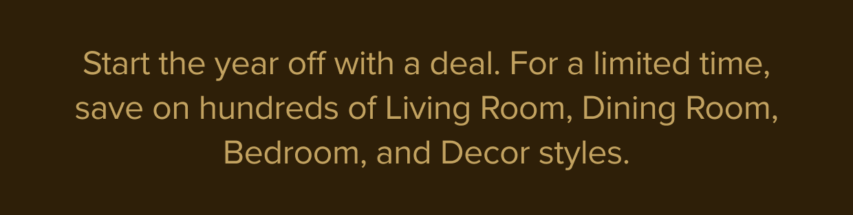 For a limited time, save on hundreds of Living Room, Dining Room, Bedroom, and Decor styles.