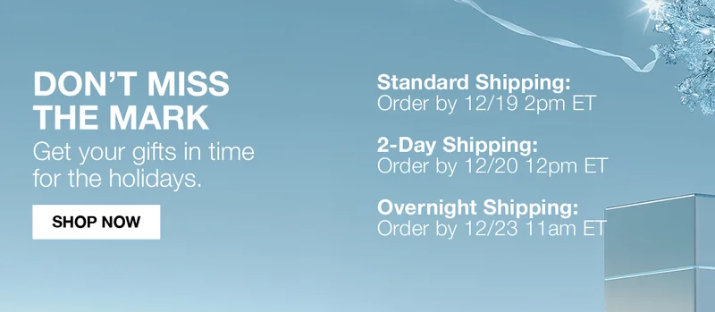 DON'T MISS THE MARK | GET YOUR GIFTS IN TIME FOR THE HOLIDAYS | STANDARD SHIPPING ORDER BY 12/19 2PM ET | 2DAY SHIPPING ORDER BY 12/20 12PM ET | OVERNIGHT SHIPPING ORDER BY 12/23 11AM ET  | SHOP NOW