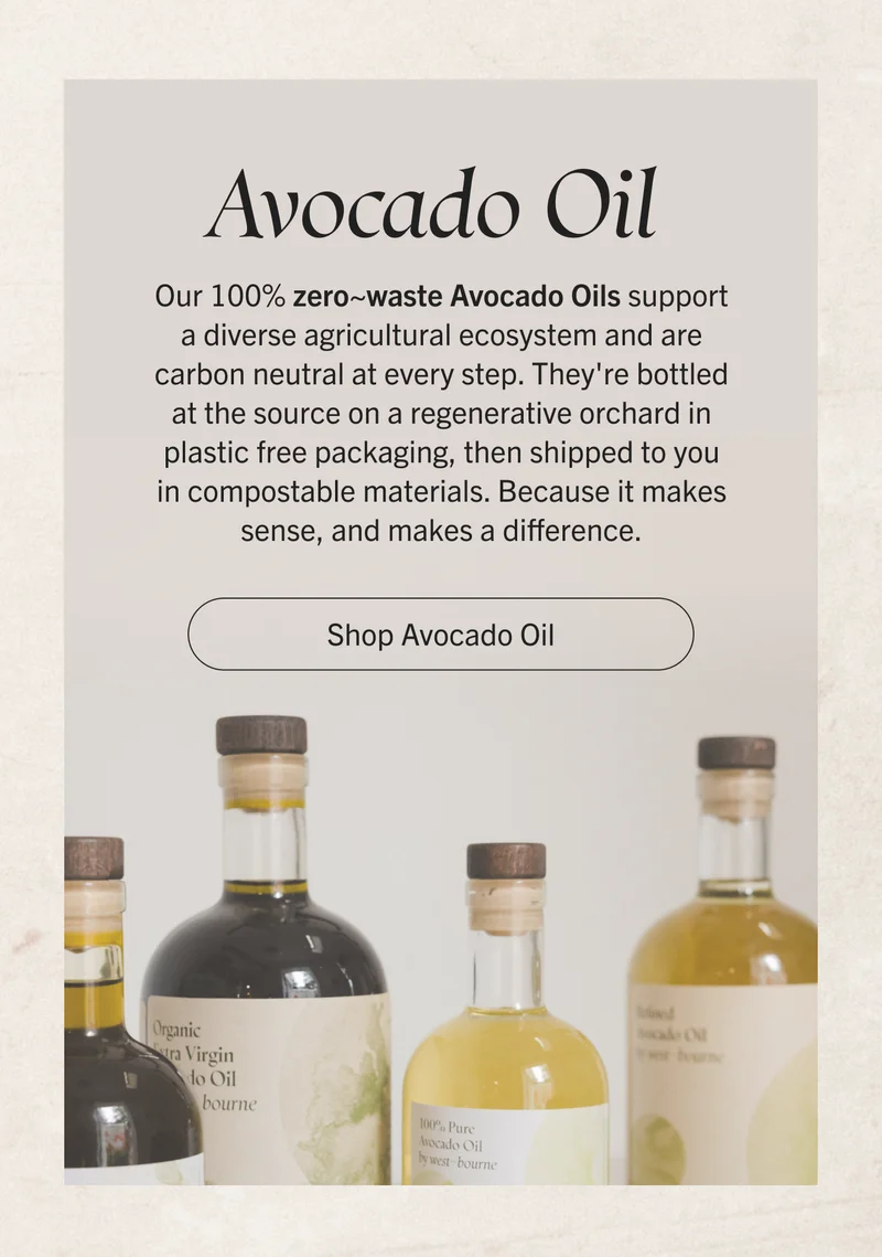 Avocado Oil. Our 100% zero~waste Avocado Oils support a diverse agricultural ecosystem and are carbon neutral at every step. They're bottled at the source on a regenerative orchard in plastic free packaging, then shipped to you in compostable materials. Because it makes sense, and makes a difference. Shop Avocado Oil.