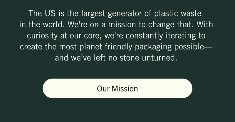 The US is the largest generator of plastic waste in the world. We're on a mission to change that. With curiosity at our core, we're constantly iterating to create the most planet friendly packaging possible—and we’ve left no stone unturned. Our Mission.